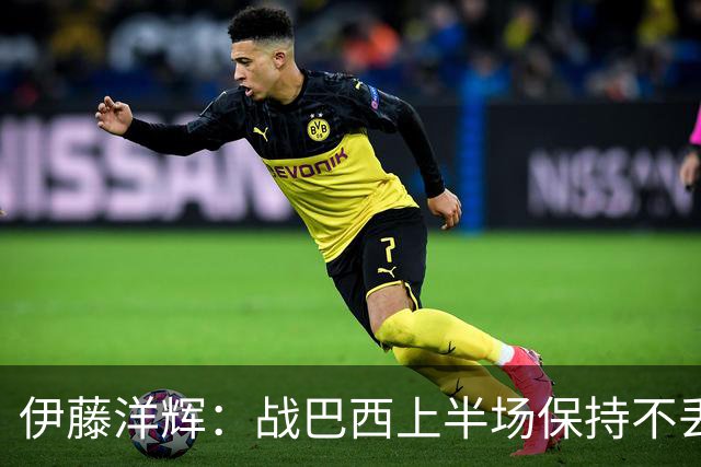 伊藤洋辉：战巴西上半场保持不丢球，下半场自然会有可乘之机